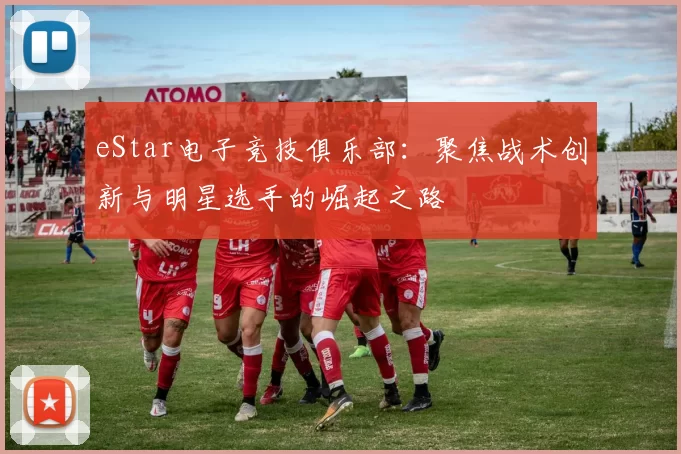 eStar电子竞技俱乐部：聚焦战术创新与明星选手的崛起之路