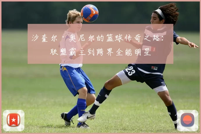 沙奎尔·奥尼尔的篮球传奇之路：从联盟霸主到跨界全能明星