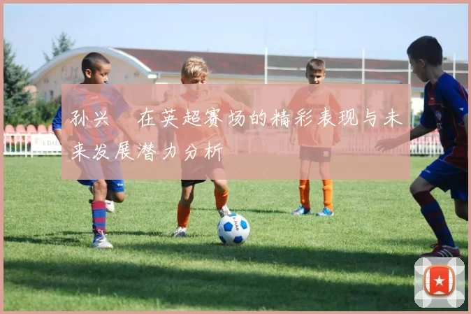 孙兴慜在英超赛场的精彩表现与未来发展潜力分析