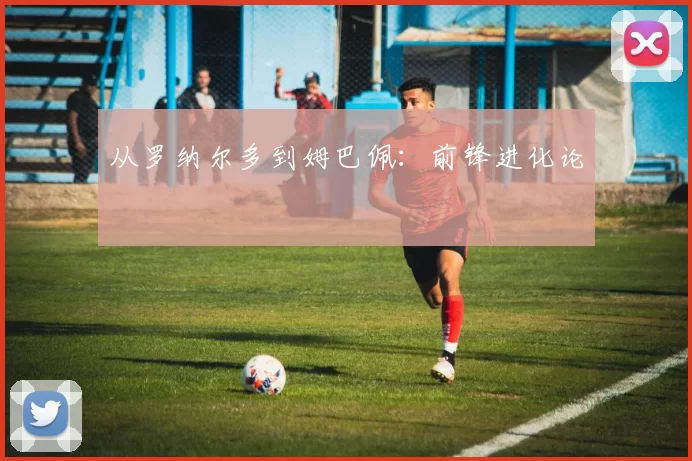 从罗纳尔多到姆巴佩：前锋进化论