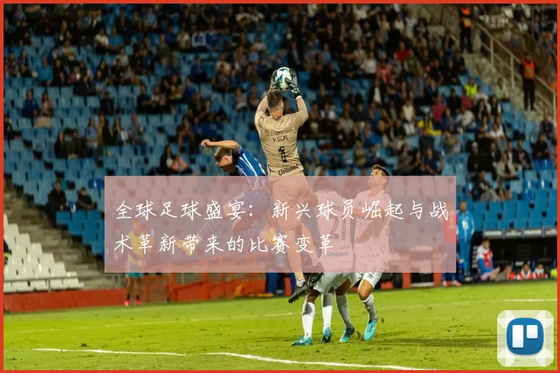 全球足球盛宴：新兴球员崛起与战术革新带来的比赛变革