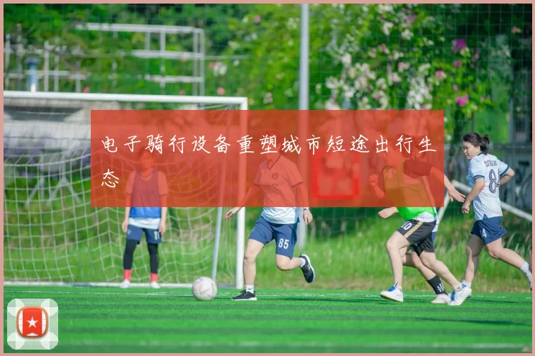电子骑行设备重塑城市短途出行生态