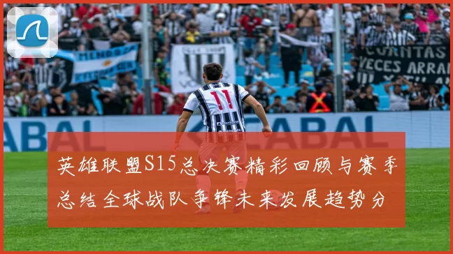 英雄联盟S15总决赛精彩回顾与赛季总结全球战队争锋未来发展趋势分析