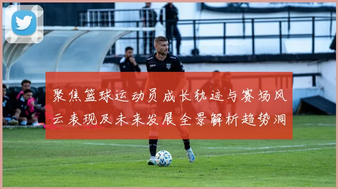 聚焦篮球运动员成长轨迹与赛场风云表现及未来发展全景解析趋势洞