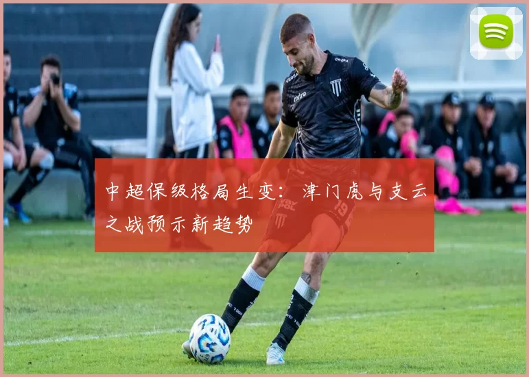 中超保级格局生变：津门虎与支云之战预示新趋势