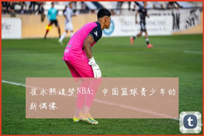 崔永熙追梦NBA：中国篮球青少年的新偶像