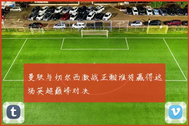 曼联与切尔西激战正酣谁将赢得这场英超巅峰对决