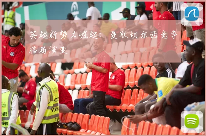 英超新势力崛起：曼联切尔西竞争格局演变