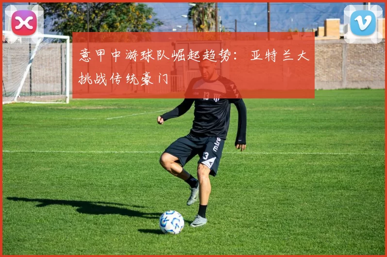意甲中游球队崛起趋势：亚特兰大挑战传统豪门