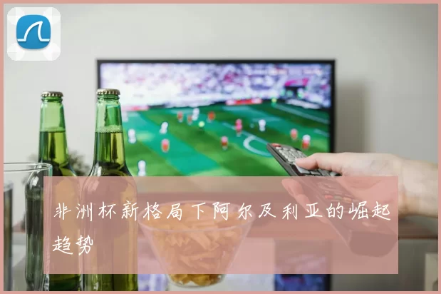 非洲杯新格局下阿尔及利亚的崛起趋势