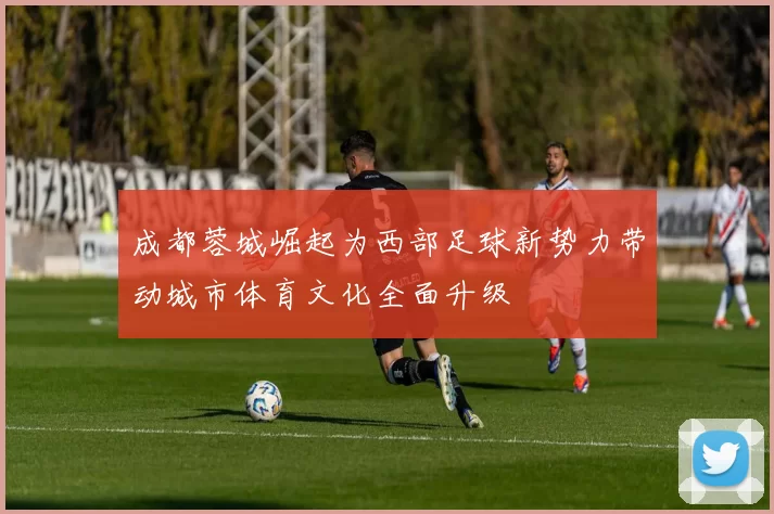 成都蓉城崛起为西部足球新势力带动城市体育文化全面升级