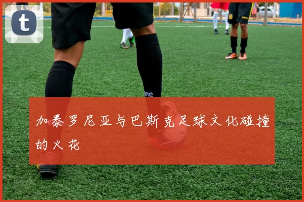 加泰罗尼亚与巴斯克足球文化碰撞的火花