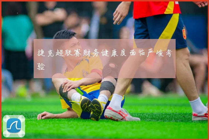 捷克超联赛财务健康度面临严峻考验