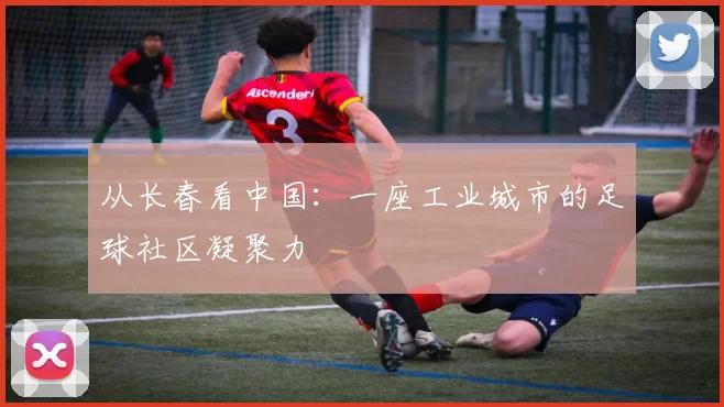 从长春看中国：一座工业城市的足球社区凝聚力