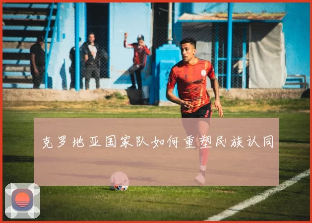 克罗地亚国家队如何重塑民族认同