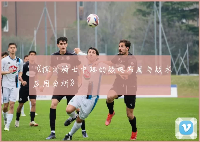 《探讨骑士中路的战略布局与战术应用分析》