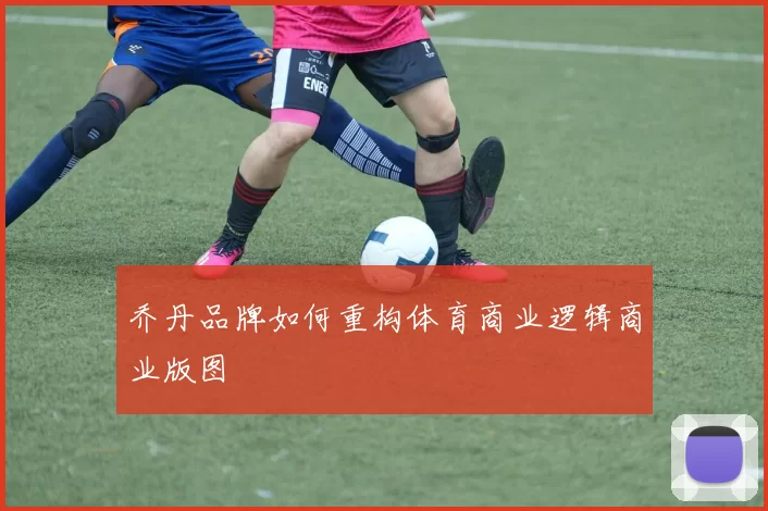 乔丹品牌如何重构体育商业逻辑商业版图
