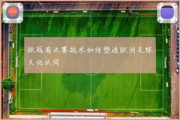 欧冠淘汰赛战术如何塑造欧洲足球文化认同