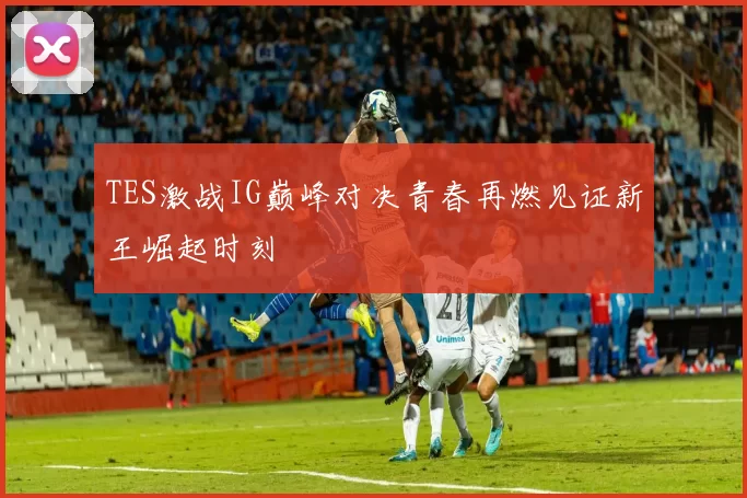 TES激战IG巅峰对决青春再燃见证新王崛起时刻