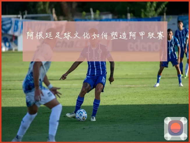 阿根廷足球文化如何塑造阿甲联赛
