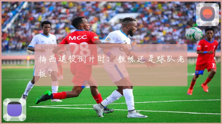 梅西退役倒计时：教练还是球队老板？